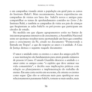 PROMESSAS DE VITÓRIA

e em campanhas visando atrair a população em geral para os cursos
do Instituto Bahá’í. Mais recentemente, houve experiências em
campanhas de visitas aos lares dos bahá’ís novos e antigos para
compartilhar os temas de aprofundamento contidos no Livro 2 do
Instituto Ruhí, e também as campanhas de visita aos pais de crianças
que freqüentam as aulas bahá’ís ou pré-jovens que participam em
círculos de estudo.
Na medida em que alguns agrupamentos estão no limiar de
iniciarem programas intensivos de crescimento, a Assembléia Nacional
sente ser oportuno ressaltar nesta oportunidade um fator que contribui
para o crescimento da Fé, citado no documento “Promovendo a
Entrada em Tropas”, e que diz respeito ao amor e à unidade. A Casa
de Justiça destaca o seguinte naquele documento:
O amor e unidade entre os crentes e o amor dos amigos pela Fé
e suas instituições são fundamentais para atrair grandes números
de pessoas à Causa. O amado Guardião descreve a unidade e o
amor entre os amigos como “o espírito que deve animar sua
vida comunitária”, e decifra suas implicações práticas com
relação ao planejamento e implementação do trabalho de
ensino. Em uma carta escrita em seu nome, ele orienta os crentes
como segue: Que eles se esforcem mais para aperfeiçoar seus
relacionamentos puramente bahá’ís, tornem-se mais unidos, mais
56

 