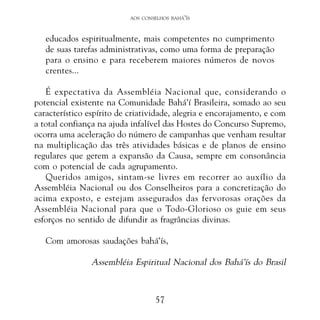 AOS CONSELHOS BAHÁ’ÍS

educados espiritualmente, mais competentes no cumprimento
de suas tarefas administrativas, como uma forma de preparação
para o ensino e para receberem maiores números de novos
crentes...
É expectativa da Assembléia Nacional que, considerando o
potencial existente na Comunidade Bahá’í Brasileira, somado ao seu
característico espírito de criatividade, alegria e encorajamento, e com
a total confiança na ajuda infalível das Hostes do Concurso Supremo,
ocorra uma aceleração do número de campanhas que venham resultar
na multiplicação das três atividades básicas e de planos de ensino
regulares que gerem a expansão da Causa, sempre em consonância
com o potencial de cada agrupamento.
Queridos amigos, sintam-se livres em recorrer ao auxílio da
Assembléia Nacional ou dos Conselheiros para a concretização do
acima exposto, e estejam assegurados das fervorosas orações da
Assembléia Nacional para que o Todo-Glorioso os guie em seus
esforços no sentido de difundir as fragrâncias divinas.
Com amorosas saudações bahá’ís,

Assembléia Espiritual Nacional dos Bahá’ís do Brasil

57

 