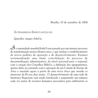 PROMESSAS DE VITÓRIA

Brasília, 10 de setembro de 2004
ÀS ASSEMBLÉIAS ESPIRITUAIS LOCAIS
Queridos amigos bahá’ís,

A comunidade mundial bahá’í tem passado por um intenso processo

de transformação nesses últimos anos, o que incluiu o estabelecimento
de novos padrões de operação e de desenvolvimento. Estamos
testemunhando uma firme consolidação do processo de
descentralização administrativa, do nível nacional para o regional,
com a criação dos Conselhos Bahá’ís, a definição dos agrupamentos,
muitos deles já contando com a operação de um Comitê de Ensino de
Área e atuando agora a partir de uma nova ótica que atende os
interesses da Fé nos dias atuais. O desenvolvimento de uma rede de
Institutos Regionais está sendo fortalecida e preparando um número
cada vez maior de recursos humanos necessários para ombrearem os

59

 