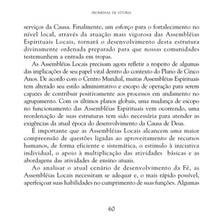 PROMESSAS DE VITÓRIA

serviços da Causa. Finalmente, um esforço para o fortalecimento no
nível local, através da atuação mais vigorosa das Assembléias
Espirituais Locais, tornará o desenvolvimento desta estrutura
divinamente ordenada preparado para que nossas comunidades
testemunhem a entrada em tropas.
As Assembléias Locais precisam agora refletir a respeito de algumas
das implicações de seu papel vital dentro do contexto do Plano de Cinco
Anos. De acordo com o Centro Mundial, muitas Assembléias Espirituais
tem alterado seu estilo administrativo e escopo de operação para serem
capazes de contribuir positivamente aos processos em andamento no
agrupamento. Com os últimos planos globais, uma mudança de escopo
no funcionamento das Assembléias Espirituais vem ocorrendo, uma
reordenação de suas estruturas tem sido necessária para atender as
exigências da atual época do desenvolvimento da Causa de Deus.
É importante que as Assembléias Locais alcancem uma maior
compreensão de questões ligadas ao aproveitamento de recursos
humanos, de forma eficiente e sistemática, o estimulo à iniciativa
individual, o apoio à multiplicação das atividades básicas e as
abordagens das atividades de ensino atuais.
Ao analisar o atual cenário de desenvolvimento da Fé, as
Assembléias Locais necessitam se adequar e, o mais rápido possível,
aperfeiçoar suas habilidades no cumprimento de suas funções. Algumas

60

 