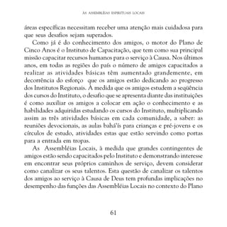 ÀS ASSEMBLÉIAS ESPIRITUAIS LOCAIS

áreas específicas necessitam receber uma atenção mais cuidadosa para
que seus desafios sejam superados.
Como já é do conhecimento dos amigos, o motor do Plano de
Cinco Anos é o Instituto de Capacitação, que tem como sua principal
missão capacitar recursos humanos para o serviço à Causa. Nos últimos
anos, em todas as regiões do país o número de amigos capacitados a
realizar as atividades básicas têm aumentado grandemente, em
decorrência do esforço que os amigos estão dedicando ao progresso
dos Institutos Regionais. À medida que os amigos estudem a seqüência
dos cursos do Instituto, o desafio que se apresenta diante das instituições
é como auxiliar os amigos a colocar em ação o conhecimento e as
habilidades adquiridas estudando os cursos do Instituto, multiplicando
assim as três atividades básicas em cada comunidade, a saber: as
reuniões devocionais, as aulas bahá’ís para crianças e pré-jovens e os
círculos de estudo, atividades estas que estão servindo como portas
para a entrada em tropas.
As Assembléias Locais, à medida que grandes contingentes de
amigos estão sendo capacitados pelo Instituto e demonstrando interesse
em encontrar seus próprios caminhos de serviço, devem considerar
como canalizar os seus talentos. Esta questão de canalizar os talentos
dos amigos ao serviço à Causa de Deus tem profundas implicações no
desempenho das funções das Assembléias Locais no contexto do Plano

61

 