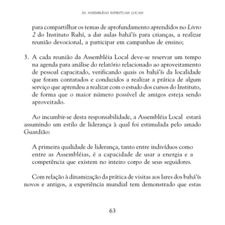 ÀS ASSEMBLÉIAS ESPIRITUAIS LOCAIS

para compartilhar os temas de aprofundamento aprendidos no Livro
2 do Instituto Ruhí, a dar aulas bahá’ís para crianças, a realizar
reunião devocional, a participar em campanhas de ensino;
3. A cada reunião da Assembléia Local deve-se reservar um tempo
na agenda para análise do relatório relacionado ao aproveitamento
de pessoal capacitado, verificando quais os bahá’ís da localidade
que foram contatados e conduzidos a realizar a prática de algum
serviço que aprendeu a realizar com o estudo dos cursos do Instituto,
de forma que o maior número possível de amigos esteja sendo
aproveitado.
Ao incumbir-se desta responsabilidade, a Assembléia Local estará
assumindo um estilo de liderança à qual foi estimulada pelo amado
Guardião:
A primeira qualidade de liderança, tanto entre indivíduos como
entre as Assembléias, é a capacidade de usar a energia e a
competência que existem no inteiro corpo de seus seguidores.
Com relação à dinamização da prática de visitas aos lares dos bahá’ís
novos e antigos, a experiência mundial tem demonstrado que estas

63

 