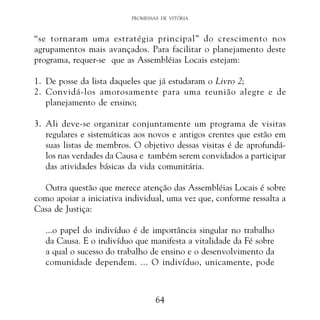 PROMESSAS DE VITÓRIA

“se tornaram uma estratégia principal” do crescimento nos
agrupamentos mais avançados. Para facilitar o planejamento deste
programa, requer-se que as Assembléias Locais estejam:
1. De posse da lista daqueles que já estudaram o Livro 2;
2. Convidá-los amorosamente para uma reunião alegre e de
planejamento de ensino;
3. Ali deve-se organizar conjuntamente um programa de visitas
regulares e sistemáticas aos novos e antigos crentes que estão em
suas listas de membros. O objetivo dessas visitas é de aprofundálos nas verdades da Causa e também serem convidados a participar
das atividades básicas da vida comunitária.
Outra questão que merece atenção das Assembléias Locais é sobre
como apoiar a iniciativa individual, uma vez que, conforme ressalta a
Casa de Justiça:
...o papel do indivíduo é de importância singular no trabalho
da Causa. E o indivíduo que manifesta a vitalidade da Fé sobre
a qual o sucesso do trabalho de ensino e o desenvolvimento da
comunidade dependem. ... O indivíduo, unicamente, pode

64

 