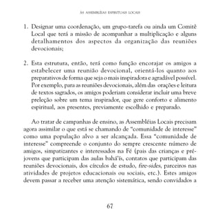 ÀS ASSEMBLÉIAS ESPIRITUAIS LOCAIS

1. Designar uma coordenação, um grupo-tarefa ou ainda um Comitê
Local que terá a missão de acompanhar a multiplicação e alguns
detalhamentos dos aspectos da organização das reuniões
devocionais;
2. Esta estrutura, então, terá como função encorajar os amigos a
estabelecer uma reunião devocional, orientá-los quanto aos
preparativos de forma que seja o mais inspiradora e agradável possível.
Por exemplo, para as reuniões devocionais, além das orações e leitura
de textos sagrados, os amigos poderiam considerar incluir uma breve
preleção sobre um tema inspirador, que gere conforto e alimento
espiritual, aos presentes, previamente escolhido e preparado.
Ao tratar de campanhas de ensino, as Assembléias Locais precisam
agora assimilar o que está se chamando de “comunidade de interesse”
como uma população alvo a ser alcançada. Essa “comunidade de
interesse” compreende o conjunto do sempre crescente número de
amigos, simpatizantes e interessados na Fé (pais das crianças e préjovens que participam das aulas bahá’ís, contatos que participam das
reuniões devocionais, dos círculos de estudo, fire-sides, parceiros nas
atividades de projetos educacionais ou sociais, etc.). Estes amigos
devem passar a receber uma atenção sistemática, sendo convidados a

67

 
