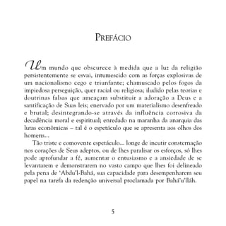 PROMESSAS DE VITÓRIA

PREFÁCIO

U

m mundo que obscurece à medida que a luz da religião
persistentemente se esvai, intumescido com as forças explosivas de
um nacionalismo cego e triunfante; chamuscado pelos fogos da
impiedosa perseguição, quer racial ou religiosa; iludido pelas teorias e
doutrinas falsas que ameaçam substituir a adoração a Deus e a
santificação de Suas leis; enervado por um materialismo desenfreado
e brutal; desintegrando-se através da influência corrosiva da
decadência moral e espiritual; enredado na maranha da anarquia das
lutas econômicas – tal é o espetáculo que se apresenta aos olhos dos
homens...
Tão triste e comovente espetáculo... longe de incutir consternação
nos corações de Seus adeptos, ou de lhes paralisar os esforços, só lhes
pode aprofundar a fé, aumentar o entusiasmo e a ansiedade de se
levantarem e demonstrarem no vasto campo que lhes foi delineado
pela pena de ‘Abdu’l-Bahá, sua capacidade para desempenharem seu
papel na tarefa da redenção universal proclamada por Bahá’u’lláh.

5

 