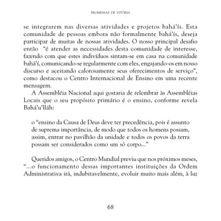 PROMESSAS DE VITÓRIA

se integrarem nas diversas atividades e projetos bahá’ís. Esta
comunidade de pessoas embora não formalmente bahá’ís, deseja
participar de muitas de nossas atividades. O nosso principal desafio
então “é atender as necessidades desta comunidade de interesse,
fazendo com que estes indivíduos sintam-se em casa na comunidade
bahá’í, comunicando-se regularmente com eles, engajando-os em nosso
discurso e aceitando calorosamente seus oferecimentos de serviço”,
como destacou o Centro Internacional de Ensino em uma recente
mensagem.
A Assembléia Nacional aqui gostaria de relembrar às Assembléias
Locais que o seu propósito primário é o ensino, conforme revela
Bahá’u’lláh:
o “ensino da Causa de Deus deve ter precedência, pois é assunto
de suprema importância, de modo que todos os homens possam,
assim, entrar no pavilhão da unidade e todos os povos da terra
possam ser considerados como um só corpo...”
Queridos amigos, o Centro Mundial previu que nos próximos meses,
“...o funcionamento dessas importantes instituições da Ordem
Administrativa irá, indubitavelmente, evoluir muito mais além, à luz

68

 