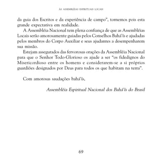 ÀS ASSEMBLÉIAS ESPIRITUAIS LOCAIS

da guia dos Escritos e da experiência de campo”, tornemos pois esta
grande expectativa em realidade.
A Assembléia Nacional tem plena confiança de que as Assembléias
Locais serão amorosamente guiadas pelos Conselhos Bahá’ís e ajudadas
pelos membros do Corpo Auxiliar e seus ajudantes a desempenharem
sua missão.
Estejam assegurados das fervorosas orações da Assembléia Nacional
para que o Senhor Todo-Glorioso os ajude a ser “os fidedignos do
Misericordioso entre os homens e considerarem-se a si próprios
guardiões designados por Deus para todos os que habitam na terra”.
Com amorosas saudações bahá’ís,

Assembléia Espiritual Nacional dos Bahá’ís do Brasil

69

 