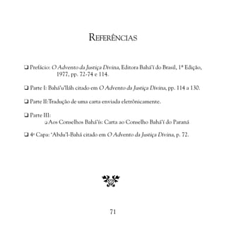 PROMESSAS DE VITÓRIA

REFERÊNCIAS
K Prefácio: O Advento da Justiça Divina, Editora Bahá’í do Brasil, 1ª Edição,
1977, pp. 72-74 e 114.
K Parte I: Bahá’u’lláh citado em O Advento da Justiça Divina, pp. 114 a 130.
K Parte II:Tradução de uma carta enviada eletrônicamente.
K Parte III:
K Aos Conselhos Bahá’ís: Carta ao Conselho Bahá’í do Paraná
K 4a Capa: ‘Abdu’l-Bahá citado em O Advento da Justiça Divina, p. 72.

71

 