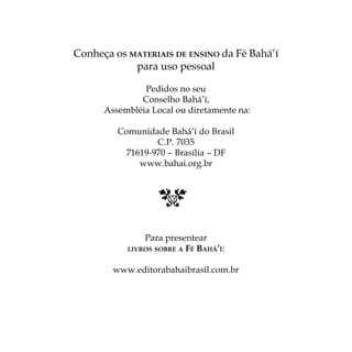 Conheça os MATERIAIS DE ENSINO da Fé Bahá’’í
para uso pessoal
Pedidos no seu
Conselho Bahá’’í,
Assembléia Local ou diretamente na:
Comunidade Bahá’’í do Brasil
C.P. 7035
71619-970 –– Brasília –– DF
www.bahai.org.br

Para presentear
FÉ BAHÁ’’Í:

LIVROS SOBRE A

www.editorabahaibrasil.com.br

 