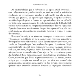 PROMESSAS DE VITÓRIA

As oportunidades que a turbulência da época atual apresenta –
com todas as tristezas por ela causadas, os receios excitados, a desilusão
produzida, as perplexidades criadas, a indignação que ela incita, a
revolta que provoca, os agravos que engendra, o espírito de busca
insaciável que desperta – devem ser aproveitadas a fim de difundir
por toda parte o conhecimento do poder redentor da Fé de Bahá’u’lláh
e alistar novos recrutas no sempre crescente exército de Seus seguidores.
É possível que nunca mais ocorra tão preciosa oportunidade, tão rara
combinação de circunstâncias favoráveis. Agora é o tempo, o tempo
determinado...
Bem-amados amigos! Ansioso que estou para prestar a cada um de
vós qualquer assistência ao meu alcance que vos possa capacitar a
desempenhar mais efetivamente vossos deveres sempre crescentes, que
vos foram designados por Deus, nada melhor posso fazer do que dirigir
a vossa atenção especial, nesta hora decisiva, a estas passagens imortais,
colhidas, em parte, da grande massa dos escritos de Bahá’u’lláh ainda
não publicados nem traduzidos. Quer seja em Sua revelação do grau e
das funções de Seus bem-amados, em Seus elogios da grandeza de Sua
Causa, na ênfase que Ele dá suprema importância do ensino, ou nos
perigos que pressagia, nos conselhos que participa, nas advertências
que pronuncia, nas vistas que descerra, em Sua certeza e nas promessas
que faz – estes exemplos dinâmicos e típicos da linguagem sublime de

6

 