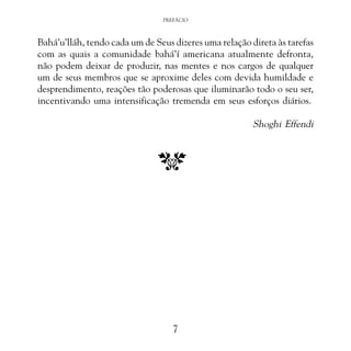 PREFÁCIO

Bahá’u’lláh, tendo cada um de Seus dizeres uma relação direta às tarefas
com as quais a comunidade bahá’í americana atualmente defronta,
não podem deixar de produzir, nas mentes e nos cargos de qualquer
um de seus membros que se aproxime deles com devida humildade e
desprendimento, reações tão poderosas que iluminarão todo o seu ser,
incentivando uma intensificação tremenda em seus esforços diários.

Shoghi Effendi

7

 