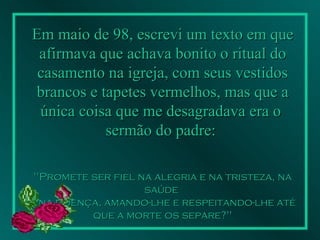 Em maio de 98, escrevi um texto em que afirmava que achava bonito o ritual do casamento na igreja, com seus vestidos brancos e tapetes vermelhos, mas que a única coisa que me desagradava era o  sermão do padre:   "Promete ser fiel na alegria e na tristeza, na saúde  e na doença, amando-lhe e respeitando-lhe até que a morte os separe?"   