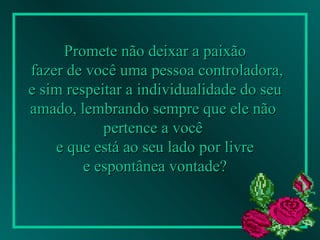 Promete não deixar a paixão fazer de você uma pessoa controladora, e sim respeitar a individualidade do seu amado, lembrando sempre que ele não  pertence a você  e que está ao seu lado por livre e espontânea vontade?   