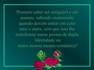 Promete saber ser amiga(o) e ser  amante, sabendo exatamente  quando devem entrar em cena  uma e outra, sem que isso lhe  transforme numa pessoa de dupla  Identidade ou numa pessoa menos romântica?   