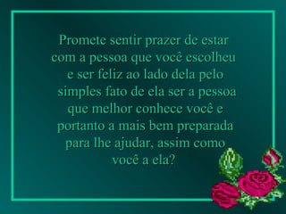 Promete sentir prazer de estar  com a pessoa que você escolheu  e ser feliz ao lado dela pelo simples fato de ela ser a pessoa que melhor conhece você e  portanto a mais bem preparada para lhe ajudar, assim como  você a ela?   