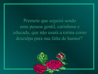 Promete que seguirá sendo uma pessoa gentil, carinhosa e  educada, que não usará a rotina como desculpa para sua falta de humor?   