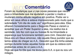 Foram as mudanças que vi nas novas pessoas que vieram
para a Irmandade que me ajudaram a perder o medo e
mudaram minha atitude negativa em positiva. Podia ver o
amor em seus olhos e estava impressionado pelo muito que a
sobriedade "Um dia de cada vez" significava para eles. Eles
olharam honestamente para o Segundo Passo e vieram a
acreditar que um Poder Superior a eles, iria restituí-los à
sanidade. Isto fez com que eu tivesse fé na Irmandade e
esperança que funcionaria também para mim. Descobri que
Deus era um Deus amoroso, não aquele Deus punidor que eu
temia antes de chegar ao A.A.. Descobri que Ele tinha estado
comigo durante todas aquelas horas em que eu estava com
problemas antes de vir para o A.A..
Hoje sei que foi Ele que me levou para A.A. e que eu sou um
milagre.
 