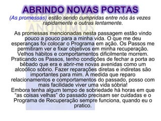 (As promessas) estão sendo cumpridas entre nós às vezes
            rapidamente e outras lentamente.
 As promessas mencionadas nesta passagem estão vindo
      pouco a pouco para a minha vida. O que me deu
esperanças foi colocar o Programa em ação. Os Passos me
   permitiram ver e fixar objetivos em minha recuperação.
   Velhos hábitos e comportamentos dificilmente morrem.
Praticando os Passos, tenho condições de fechar a porta ao
    bêbado que era e abrir-me novas avenidas como um
  alcoólico sóbrio. Fazer reparações diretas e indiretas são
         importantes para mim. A medida que reparo
relacionamentos e comportamentos do passado, posso com
            mais facilidade viver uma vida sóbria!
Embora tenha algum tempo de sobriedade há horas em que
  “as coisas velhas” do passado precisam ser cuidadas e o
 Programa de Recuperação sempre funciona, quando eu o
                            pratico.
 