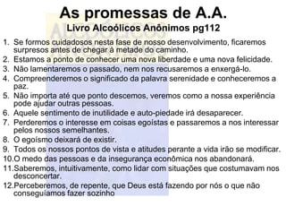 As promessas de A.A.
                  Livro Alcoólicos Anônimos pg112
1. Se formos cuidadosos nesta fase de nosso desenvolvimento, ficaremos
   surpresos antes de chegar à metade do caminho.
2. Estamos a ponto de conhecer uma nova liberdade e uma nova felicidade.
3. Não lamentaremos o passado, nem nos recusaremos a enxergá-lo.
4. Compreenderemos o significado da palavra serenidade e conheceremos a
   paz.
5. Não importa até que ponto descemos, veremos como a nossa experiência
   pode ajudar outras pessoas.
6. Aquele sentimento de inutilidade e auto-piedade irá desaparecer.
7. Perderemos o interesse em coisas egoístas e passaremos a nos interessar
   pelos nossos semelhantes.
8. O egoísmo deixará de existir.
9. Todos os nossos pontos de vista e atitudes perante a vida irão se modificar.
10.O medo das pessoas e da insegurança econômica nos abandonará.
11.Saberemos, intuitivamente, como lidar com situações que costumavam nos
   desconcertar.
12.Perceberemos, de repente, que Deus está fazendo por nós o que não
   conseguíamos fazer sozinho
 
