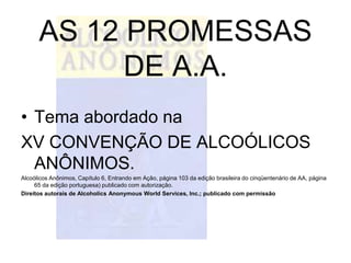 AS 12 PROMESSAS
            DE A.A.
• Tema abordado na
XV CONVENÇÃO DE ALCOÓLICOS
  ANÔNIMOS.
Alcoólicos Anônimos, Capítulo 6, Entrando em Ação, página 103 da edição brasileira do cinqüentenário de AA, página
     65 da edição portuguesa) publicado com autorização.
Direitos autorais de Alcoholics Anonymous World Services, Inc.; publicado com permissão
 