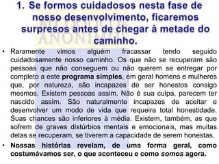 • Raramente     vimos     alguém     fracassar   tendo   seguido
  cuidadosamente nosso caminho. Os que não se recuperam são
  pessoas que não conseguem ou não querem se entregar por
  completo a este programa simples, em geral homens e mulheres
  que, por natureza, são incapazes de ser honestos consigo
  mesmos. Existem pessoas assim. Não é sua culpa, parecem ter
  nascido assim. São naturalmente incapazes de aceitar e
  desenvolver um modo de vida que requeira total honestidade.
  Suas chances são inferiores à média. Existem, também, as que
  sofrem de graves distúrbios mentais e emocionais, mas muitas
  delas se recuperam, se tiverem a capacidade de serem honestas.
• Nossas histórias revelam, de uma forma geral, como
  costumávamos ser, o que aconteceu e como somos agora.
 