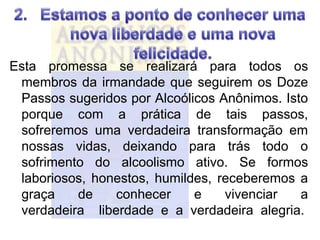 Esta promessa se realizará para todos os
 membros da irmandade que seguirem os Doze
 Passos sugeridos por Alcoólicos Anônimos. Isto
 porque com a prática de tais passos,
 sofreremos uma verdadeira transformação em
 nossas vidas, deixando para trás todo o
 sofrimento do alcoolismo ativo. Se formos
 laboriosos, honestos, humildes, receberemos a
 graça    de    conhecer     e    vivenciar   a
 verdadeira liberdade e a verdadeira alegria.
 