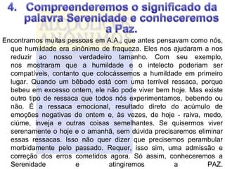 Encontramos muitas pessoas em A.A., que antes pensavam como nós,
  que humildade era sinônimo de fraqueza. Eles nos ajudaram a nos
  reduzir ao nosso verdadeiro tamanho. Com seu exemplo,
  nos mostraram que a humildade e o intelecto poderiam ser
  compatíveis, contanto que colocássemos a humildade em primeiro
  lugar. Quando um bêbado está com uma terrível ressaca, porque
  bebeu em excesso ontem, ele não pode viver bem hoje. Mas existe
  outro tipo de ressaca que todos nós experimentamos, bebendo ou
  não. É a ressaca emocional, resultado direto do acúmulo de
  emoções negativas de ontem e, às vezes, de hoje - raiva, medo,
  ciúme, inveja e outras coisas semelhantes. Se quisermos viver
  serenamente o hoje e o amanhã, sem dúvida precisaremos eliminar
  essas ressacas. Isso não quer dizer que precisemos perambular
  morbidamente pelo passado. Requer, isso sim, uma admissão e
  correção dos erros cometidos agora. Só assim, conheceremos a
  Serenidade          e         atingiremos        a         PAZ.
 