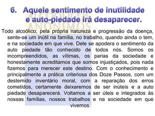 Todo alcoólico, pela própria natureza e progressão da doença,
  sente-se um inútil na família, no trabalho, quando ainda o tem,
  e na sociedade em que vive. Dele se apodera o sentimento da
  auto piedade tão conhecido de todos nós. Somos os
  incompreendidos, as vítimas, os parias da sociedade e
  honestamente acreditamos que somos injustiçados, pois nada
  fizemos para merecer este destino. Com o conhecimento e
  principalmente a prática criteriosa dos Doze Passos, com um
  destemido inventário moral, com a reparação dos erros
  cometidos, certamente deixaremos de ser inúteis e a auto
  piedade desaparecerá. Voltamos a ser úteis e integrados às
  nossas famílias, nossos trabalhos e na sociedade em que
                              vivemos.
 
