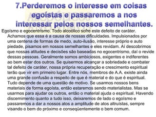 Egoísmo e egocentrismo. Todo alcoólico sofre este defeito de caráter.
  Achamos que essa é a causa de nossas dificuldades. Impulsionados por
  uma centena de formas de medo, auto-ilusão, interesse próprio e auto
  piedade, pisamos em nossos semelhantes e eles revidam. Aí descobrimos
  que nossas atitudes e decisões são baseadas no egocentrismo, daí o revide
  dessas pessoas. Geralmente somos ambiciosos, exigentes e indiferentes
  ao bem estar dos outros. Se quisermos alcançar a sobriedade e combater
  tal defeito de caráter, nossa própria recuperação e crescimento espiritual
  terão que vir em primeiro lugar. Entre nós, membros de A.A. existe ainda
  uma grande confusão a respeito de que é material e do que é espiritual.
  Tudo depende de uma questão de motivo. Se usarmos nossos bens
  materiais de forma egoísta, então estaremos sendo materialistas. Mas se
  usarmos para ajudar os outros, então o material ajuda o espiritual. Havendo
  discernimento quanto a tudo isso, deixaremos de lado o egoísmo e
  passaremos a dar a nossos atos a amplitude de atos altruístas, sempre
  visando o bem do próximo e conseqüentemente o bem comum.
 