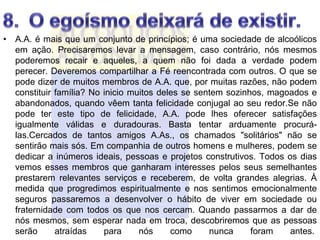• A.A. é mais que um conjunto de princípios; é uma sociedade de alcoólicos
  em ação. Precisaremos levar a mensagem, caso contrário, nós mesmos
  poderemos recair e aqueles, a quem não foi dada a verdade podem
  perecer. Deveremos compartilhar a Fé reencontrada com outros. O que se
  pode dizer de muitos membros de A.A. que, por muitas razões, não podem
  constituir família? No inicio muitos deles se sentem sozinhos, magoados e
  abandonados, quando vêem tanta felicidade conjugal ao seu redor.Se não
  pode ter este tipo de felicidade, A.A. pode lhes oferecer satisfações
  igualmente válidas e duradouras. Basta tentar arduamente procurá-
  las.Cercados de tantos amigos A.As., os chamados "solitários" não se
  sentirão mais sós. Em companhia de outros homens e mulheres, podem se
  dedicar a inúmeros ideais, pessoas e projetos construtivos. Todos os dias
  vemos esses membros que ganharam interesses pelos seus semelhantes
  prestarem relevantes serviços e receberem, de volta grandes alegrias. À
  medida que progredimos espiritualmente e nos sentimos emocionalmente
  seguros passaremos a desenvolver o hábito de viver em sociedade ou
  fraternidade com todos os que nos cercam. Quando passarmos a dar de
  nós mesmos, sem esperar nada em troca, descobriremos que as pessoas
  serão      atraídas    para     nós     como     nunca     foram   antes.
 