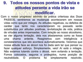 Com o nosso progresso advindo da prática criteriosa dos Doze
  PASSOS, sentiremos as mudanças acontecerem em nossas
  vidas como que por milagre. As atitudes negativas, ou defeitos de
  caráter que tanto nos caracterizaram no passado serão
  substituídos por atitudes positivas, revitalização de vida, prática
  de virtudes antes impensadas. Com relação ao nosso alcoolismo,
  se vier alguma tentação, dela nos afastaremos como se fosse
  uma chama ardente. Reagiremos com inteligência e
  constataremos que isto acontece automaticamente. Veremos que
  nossa atitude face ao álcool nos foi dada sem ter que pensar ou
  fazer qualquer esforço. Simplesmente, veio! Aí está o milagre.
  Não estamos lutando contra o álcool, nem evitando a tentação.
  Fomos colocados, seguros e protegidos, numa posição de
  neutralidade. O problema foi simplesmente resolvido.
 