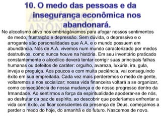 No alcoolismo ativo nos embriagávamos para afogar nossos sentimentos
  de medo, frustração e depressão. Sem dúvida, o depressivo e o
  arrogante são personalidades que A.A. e o mundo possuem em
  abundância. Nós de A.A. vivemos num mundo caracterizado por medos
  destrutivos, como nunca houve na história. Em seu inventário praticado
  constantemente o alcoólico deverá tentar corrigir suas principais falhas
  humanas ou defeitos de caráter: orgulho, avareza, luxúria, ira, gula,
  inveja e preguiça. Aos poucos e com muita paciência, vai conseguindo
  êxito em sua empreitada. Cada vez mais perderemos o medo de gente,
  voltaremos a nos socializar; nossa vida financeira voltará a se organizar,
  como conseqüência de nossa mudança e de nosso progresso dentro da
  Irmandade. Ao sentirmos a força da espiritualidade apoderar-se de nós,
  ao desfrutar da paz de espírito, ao descobrir que poderíamos enfrentar a
  vida com êxito, ao ficar conscientes da presença de Deus, começamos a
  perder o medo do hoje, do amanhã e do futuro. Nascemos de novo.
 