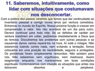 Com a prática dos passos veremos que temos que dar continuidade ao
  inventário pessoal e corrigir novos erros por ventura cometidos.
  Entramos no mundo do Espírito. Nossa próxima função é crescer em
  compreensão e valor. Isto não acontece de um dia para outro.
  Deverá continuar para toda vida. Se os defeitos de caráter por
  ventura insistirem em voltar, pediremos imediatamente a Deus que
  os remova. Discutiremos tais problemas com outras pessoas e se
  causamos danos vamos repará-los na hora. Aí está o milagre. Não
  estaremos lutando contra nada, nem evitando a tentação, fomos
  colocados em uma posição de neutralidade, seguros e protegidos.
  Os problemas foram simplesmente removidos. Não existem para
  nós. Não estaremos nem orgulhosos, nem medrosos. Assim
  reagiremos enquanto nos mantivermos em boas condições
  espirituais. Contornaremos com intuição as situações que antes nos
  deixavam               absortos            e            perplexos.
 
