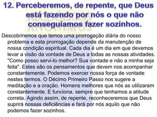 Descobriremos que temos uma prorrogação diária do nosso
  problema e esta prorrogação depende da manutenção de
  nossa condição espiritual. Cada dia é um dia em que devemos
  levar a visão da vontade de Deus a todas as nossas atividades.
  "Como posso servi-lo melhor? Sua vontade e não a minha seja
  feita". Estes são os pensamentos que devem nos acompanhar
  constantemente. Podemos exercer nossa força de vontade
  nestes termos. O Décimo Primeiro Passo nos sugere a
  meditação e a oração. Homens melhores que nós as utilizaram
  constantemente. E funciona, sempre que tenhamos a atitude
  correta. Agindo assim, de repente, reconheceremos que Deus
  suprirá nossas deficiências e fará por nós aquilo que não
  podemos fazer sozinhos.
 