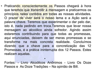 • Praticando conscientemente os Passos chegará à hora
  que teremos que transmitir a mensagem e praticarmos os
  princípios neles contidos em todas as nossas atividades.
  O prazer de viver será o nosso lema e a Ação será a
  palavra chave. Teremos que experimentar o dar pelo dar,
  isto é, nada pedindo em troca.Teremos que levar nossa
  mensagem ao alcoólico ainda sofredor. Agindo assim
  estaremos contribuindo para que todas as promessas,
  aqui enunciadas, deixem de ser meras promessas e se
  transforme na mais concreta realidade. Concluímos
  dizendo que a chave para a concretização das 12
  Promessas, é a prática ininterrupta dos 12 Passos. Estes
  realizam aquelas.
                             •
  Fontes: - Livro Alcoólicos Anônimos - Livro Os Doze
  Passos e As Doze Tradições – Na opinião de Bill.
 