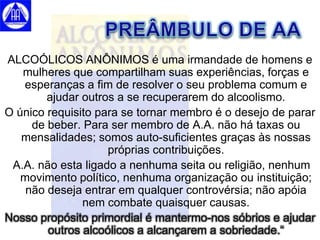 ALCOÓLICOS ANÔNIMOS é uma irmandade de homens e
   mulheres que compartilham suas experiências, forças e
   esperanças a fim de resolver o seu problema comum e
        ajudar outros a se recuperarem do alcoolismo.
O único requisito para se tornar membro é o desejo de parar
     de beber. Para ser membro de A.A. não há taxas ou
   mensalidades; somos auto-suficientes graças às nossas
                    próprias contribuições.
 A.A. não esta ligado a nenhuma seita ou religião, nenhum
   movimento político, nenhuma organização ou instituição;
    não deseja entrar em qualquer controvérsia; não apóia
               nem combate quaisquer causas.
Nosso propósito primordial é mantermo-nos sóbrios e ajudar
        outros alcoólicos a alcançarem a sobriedade.“
 