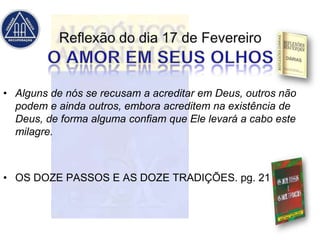 • Alguns de nós se recusam a acreditar em Deus, outros não
  podem e ainda outros, embora acreditem na existência de
  Deus, de forma alguma confiam que Ele levará a cabo este
  milagre.



• OS DOZE PASSOS E AS DOZE TRADIÇÕES. pg. 21
 