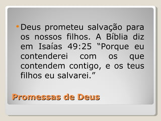  Deus  prometeu salvação para
 os nossos filhos. A Bíblia diz
 em Isaías 49:25 “Porque eu
 contenderei com os que
 contendem contigo, e os teus
 filhos eu salvarei.”

Promessas de Deus
 