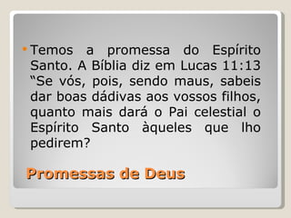  Temos   a promessa do Espírito
 Santo. A Bíblia diz em Lucas 11:13
 “Se vós, pois, sendo maus, sabeis
 dar boas dádivas aos vossos filhos,
 quanto mais dará o Pai celestial o
 Espírito Santo àqueles que lho
 pedirem?

Promessas de Deus
 