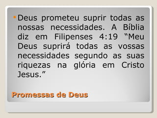  Deus prometeu suprir todas as
 nossas necessidades. A Bíblia
 diz em Filipenses 4:19 “Meu
 Deus suprirá todas as vossas
 necessidades segundo as suas
 riquezas na glória em Cristo
 Jesus.”

Promessas de Deus
 