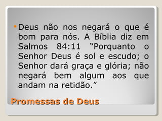  Deusnão nos negará o que é
 bom para nós. A Bíblia diz em
 Salmos 84:11 “Porquanto o
 Senhor Deus é sol e escudo; o
 Senhor dará graça e glória; não
 negará bem algum aos que
 andam na retidão.”

Promessas de Deus
 