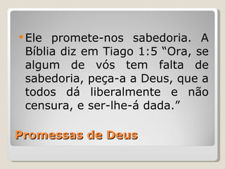  Ele promete-nos sabedoria. A
 Bíblia diz em Tiago 1:5 “Ora, se
 algum de vós tem falta de
 sabedoria, peça-a a Deus, que a
 todos dá liberalmente e não
 censura, e ser-lhe-á dada.”

Promessas de Deus
 