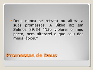    Deus nunca se retrata ou altera a
     suas promessas. A Bíblia diz em
     Salmos 89:34 “Não violarei o meu
     pacto, nem alterarei o que saiu dos
     meus lábios.”



Promessas de Deus
 