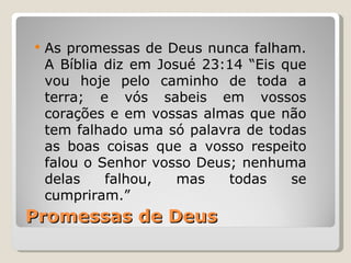    As promessas de Deus nunca falham.
    A Bíblia diz em Josué 23:14 “Eis que
    vou hoje pelo caminho de toda a
    terra; e vós sabeis em vossos
    corações e em vossas almas que não
    tem falhado uma só palavra de todas
    as boas coisas que a vosso respeito
    falou o Senhor vosso Deus; nenhuma
    delas    falhou,   mas   todas    se
    cumpriram.”
Promessas de Deus
 