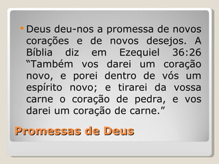  Deus deu-nos a promessa de novos
 corações e de novos desejos. A
 Bíblia diz em Ezequiel 36:26
 “Também vos darei um coração
 novo, e porei dentro de vós um
 espírito novo; e tirarei da vossa
 carne o coração de pedra, e vos
 darei um coração de carne.”

Promessas de Deus
 