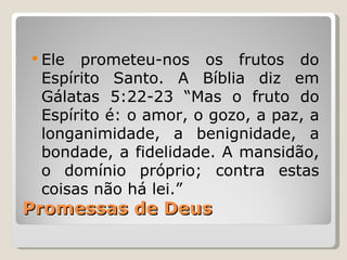  Ele prometeu-nos os frutos do
 Espírito Santo. A Bíblia diz em
 Gálatas 5:22-23 “Mas o fruto do
 Espírito é: o amor, o gozo, a paz, a
 longanimidade, a benignidade, a
 bondade, a fidelidade. A mansidão,
 o domínio próprio; contra estas
 coisas não há lei.”
Promessas de Deus
 