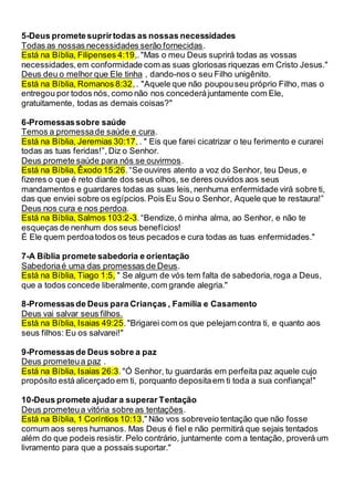 5-Deus prometesuprirtodas as nossas necessidades
Todas as nossas necessidades serão fornecidas.
Está na Bíblia, Filipenses 4:19,."Mas o meu Deus suprirá todas as vossas
necessidades,em conformidade com as suas gloriosas riquezas em Cristo Jesus."
Deus deu o melhor que Ele tinha , dando-nos o seu Filho unigênito.
Está na Bíblia, Romanos 8:32,. "Aquele que não poupouseu próprio Filho, mas o
entregou por todos nós, como não nos concederájuntamente com Ele,
gratuitamente, todas as demais coisas?"
6-Promessassobre saúde
Temos a promessade saúde e cura.
Está na Bíblia, Jeremias 30:17,. " Eis que farei cicatrizar o teu ferimento e curarei
todas as tuas feridas!”, Diz o Senhor.
Deus promete saúde para nós se ouvirmos.
Está na Bíblia, Êxodo 15:26.“Se ouvires atento a voz do Senhor, teu Deus, e
fizeres o que é reto diante dos seus olhos, se deres ouvidos aos seus
mandamentos e guardares todas as suas leis, nenhuma enfermidade virá sobre ti,
das que enviei sobre os egípcios.Pois Eu Sou o Senhor, Aquele que te restaura!”
Deus nos cura e nos perdoa.
Está na Bíblia, Salmos 103:2-3.“Bendize,ó minha alma, ao Senhor, e não te
esqueças de nenhum dos seus benefícios!
É Ele quem perdoatodos os teus pecados e cura todas as tuas enfermidades."
7-A Bíblia promete sabedoria e orientação
Sabedoriaé uma das promessas de Deus.
Está na Bíblia, Tiago 1:5, " Se algum de vós tem falta de sabedoria,roga a Deus,
que a todos concede liberalmente,com grande alegria."
8-Promessasde Deus para Crianças , Família e Casamento
Deus vai salvar seus filhos.
Está na Bíblia, Isaias 49:25."Brigarei com os que pelejam contra ti, e quanto aos
seus filhos: Eu os salvarei!"
9-Promessasde Deus sobre a paz
Deus prometeua paz .
Está na Bíblia, Isaias 26:3."Ó Senhor, tu guardarás em perfeita paz aquele cujo
propósito está alicerçado em ti, porquanto depositaem ti toda a sua confiança!"
10-Deus promete ajudar a superar Tentação
Deus prometeua vitória sobre as tentações.
Está na Bíblia, 1 Coríntios 10:13," Não vos sobreveio tentação que não fosse
comum aos seres humanos. Mas Deus é fiel e não permitirá que sejais tentados
além do que podeis resistir. Pelo contrário, juntamente com a tentação, proverá um
livramento para que a possais suportar."
 