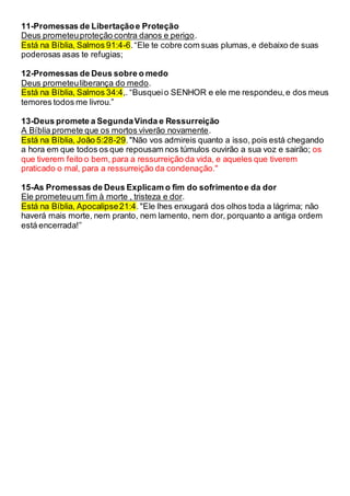 11-Promessas de Libertaçãoe Proteção
Deus prometeuproteção contra danos e perigo.
Está na Bíblia, Salmos 91:4-6.“Ele te cobre com suas plumas, e debaixo de suas
poderosas asas te refugias;
12-Promessas de Deus sobre o medo
Deus prometeuliberança do medo.
Está na Bíblia, Salmos 34:4,. “Busqueio SENHOR e ele me respondeu,e dos meus
temores todos me livrou.”
13-Deus promete a SegundaVinda e Ressurreição
A Bíblia promete que os mortos viverão novamente.
Está na Bíblia, João 5:28-29."Não vos admireis quanto a isso, pois está chegando
a hora em que todos os que repousam nos túmulos ouvirão a sua voz e sairão; os
que tiverem feito o bem, para a ressurreição da vida, e aqueles que tiverem
praticado o mal, para a ressurreição da condenação."
15-As Promessas de Deus Explicam o fim do sofrimentoe da dor
Ele prometeuum fim à morte , tristeza e dor.
Está na Bíblia, Apocalipse21:4."Ele lhes enxugará dos olhos toda a lágrima; não
haverá mais morte, nem pranto, nem lamento, nem dor, porquanto a antiga ordem
está encerrada!”
 