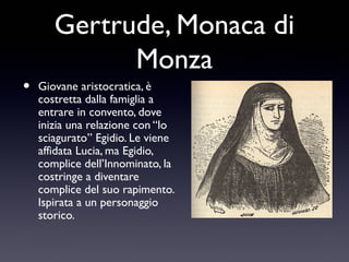 •

Gertrude, Monaca di
Monza
Giovane aristocratica, è
costretta dalla famiglia a
entrare in convento, dove
inizia una relazione con “lo
sciagurato” Egidio. Le viene
affidata Lucia, ma Egidio,
complice dell’Innominato, la
costringe a diventare
complice del suo rapimento.
Ispirata a un personaggio
storico.

 
