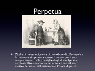 Perpetua

•

Zitella di mezza età, serva di don Abbondio. Pettegola e
brontolona, rimprovera spesso il curato per il suo
comportamento vile, consigliandogli di rivolgersi al
cardinale. Rivela involontariamente a Renzo il vero
motivo del rinvio del matrimonio. Muore di peste.

 